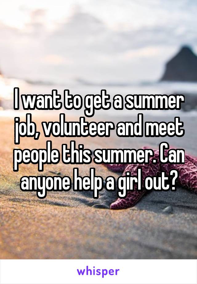 I want to get a summer job, volunteer and meet people this summer. Can anyone help a girl out?