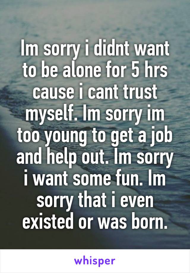 Im sorry i didnt want to be alone for 5 hrs cause i cant trust myself. Im sorry im too young to get a job and help out. Im sorry i want some fun. Im sorry that i even existed or was born.