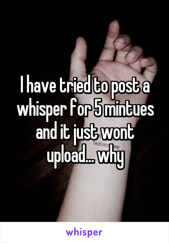 I have tried to post a whisper for 5 mintues and it just wont upload... why