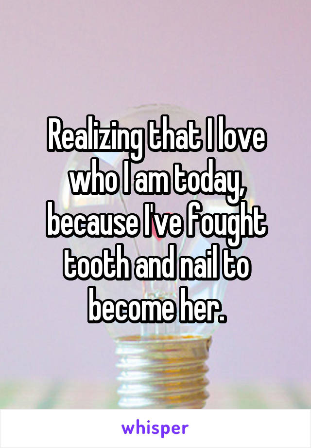 Realizing that I love who I am today, because I've fought tooth and nail to become her.