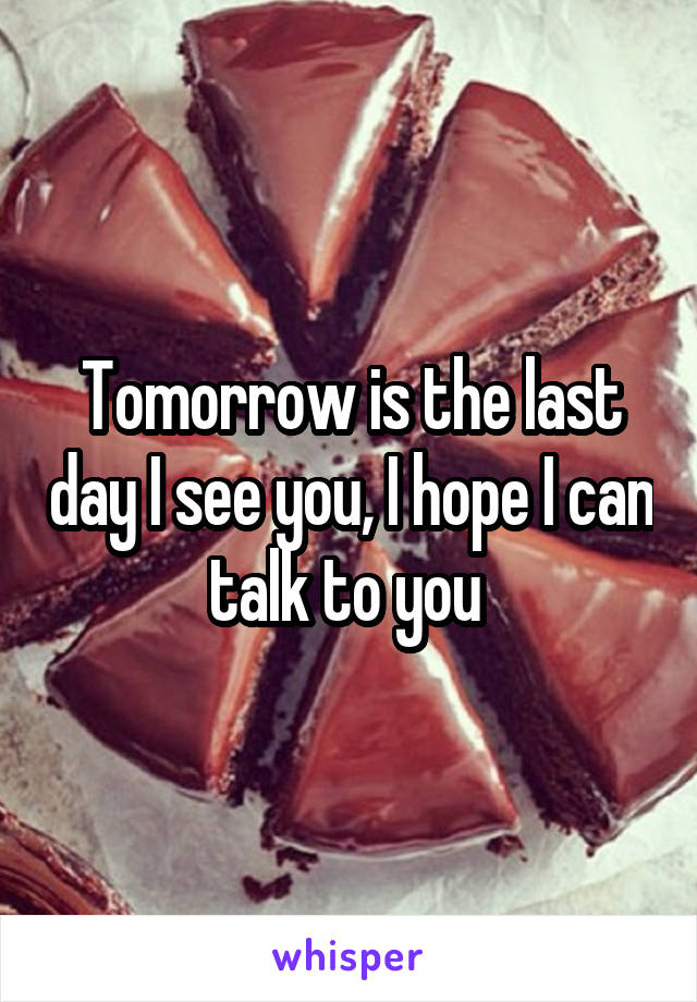 Tomorrow is the last day I see you, I hope I can talk to you 