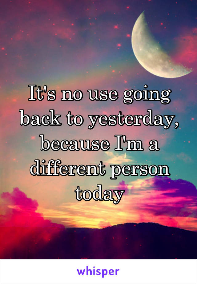 It's no use going back to yesterday, because I'm a different person today