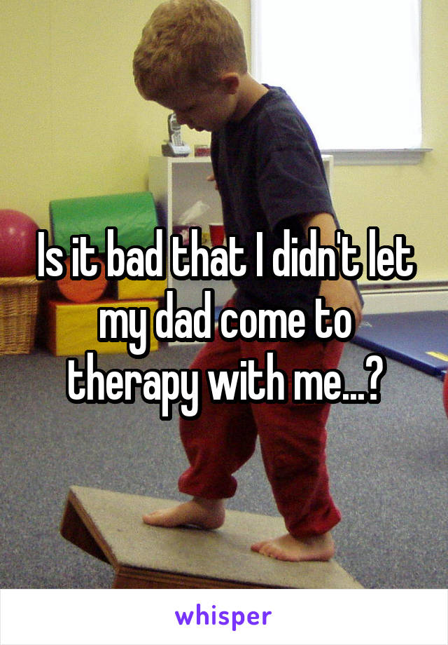 Is it bad that I didn't let my dad come to therapy with me...?