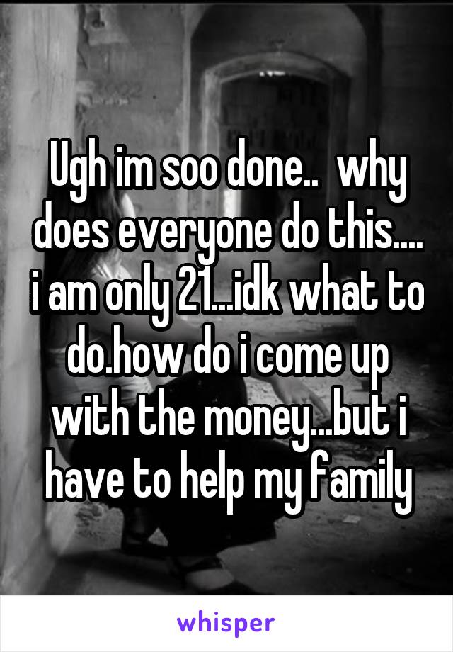 Ugh im soo done..  why does everyone do this.... i am only 21...idk what to do.how do i come up with the money...but i have to help my family