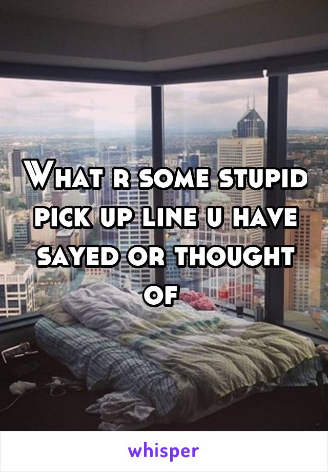 What r some stupid pick up line u have sayed or thought of 