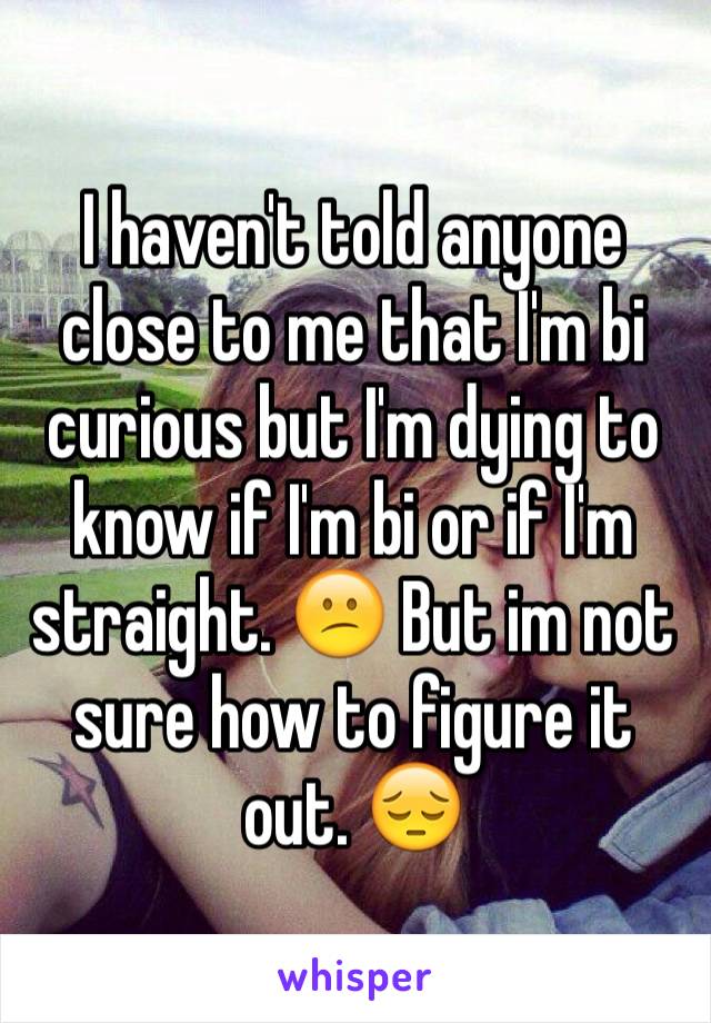 I haven't told anyone close to me that I'm bi curious but I'm dying to know if I'm bi or if I'm straight. 😕 But im not sure how to figure it out. 😔