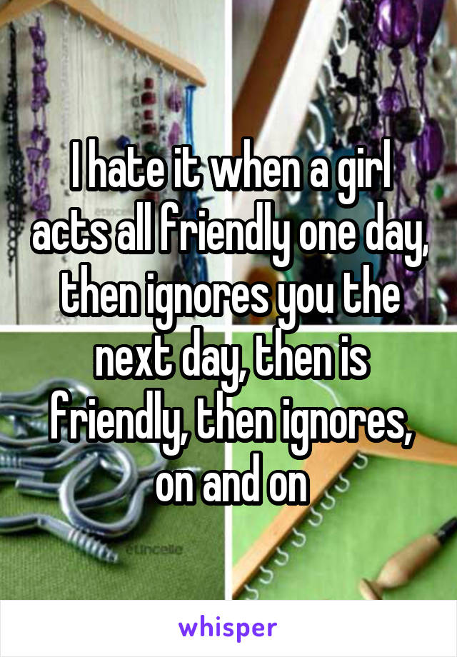 I hate it when a girl acts all friendly one day, then ignores you the next day, then is friendly, then ignores, on and on