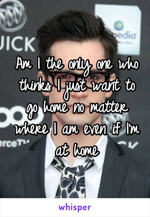 Am I the only one who thinks I just want to go home no matter where I am even if I'm at home