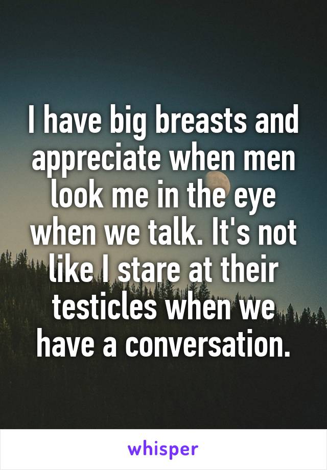 I have big breasts and appreciate when men look me in the eye when we talk. It's not like I stare at their testicles when we have a conversation.