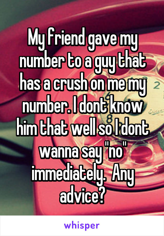 My friend gave my number to a guy that has a crush on me my number. I dont know him that well so I dont wanna say "no" immediately.  Any advice?