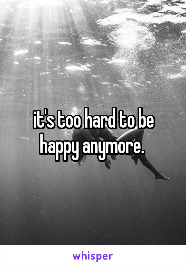 it's too hard to be happy anymore. 