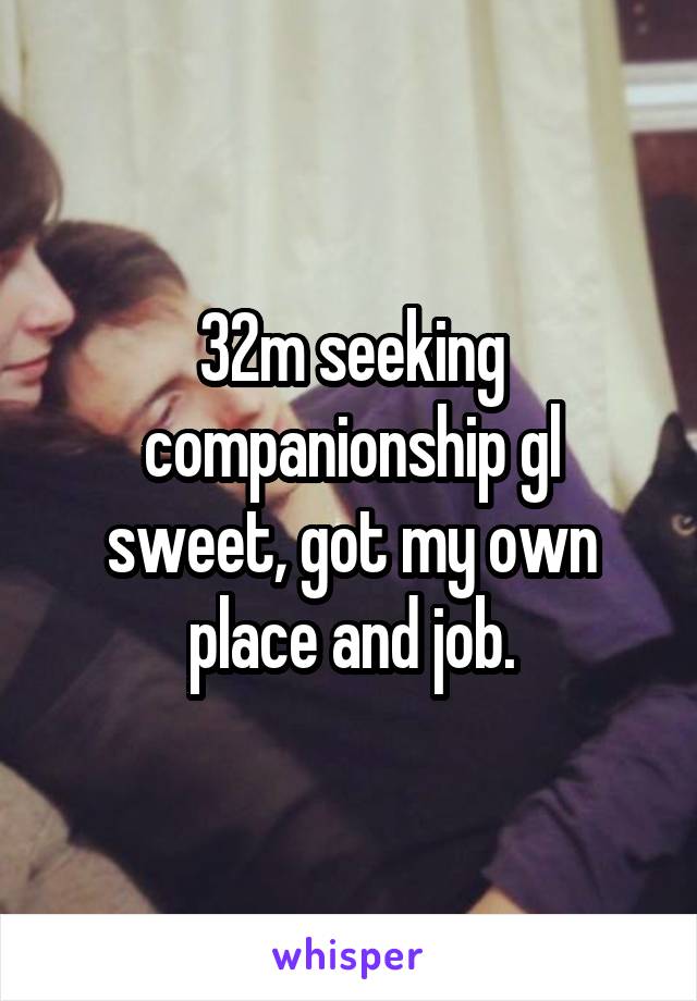 32m seeking companionship gl sweet, got my own place and job.