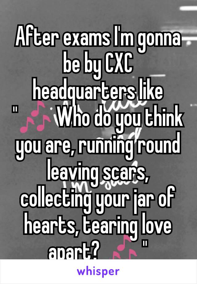 After exams I'm gonna be by CXC headquarters like "🎶 Who do you think you are, running round leaving scars,  collecting your jar of hearts, tearing love apart? 🎶 "