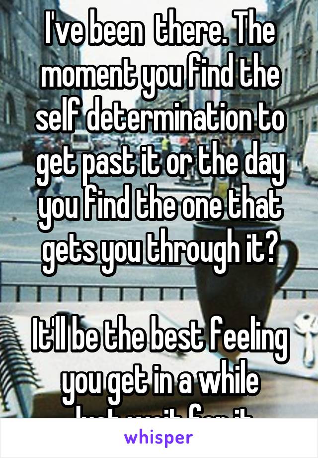 I've been  there. The moment you find the self determination to get past it or the day you find the one that gets you through it?

It'll be the best feeling you get in a while
Just wait for it