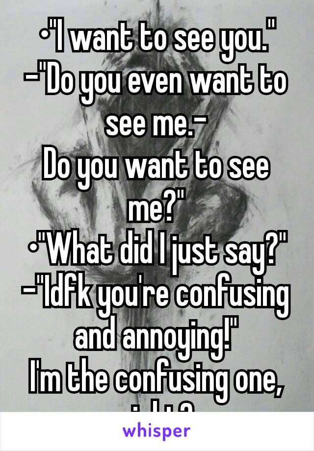 •"I want to see you."
-"Do you even want to see me.-
Do you want to see me?"
•"What did I just say?"
-"Idfk you're confusing and annoying!"
I'm the confusing one, right?