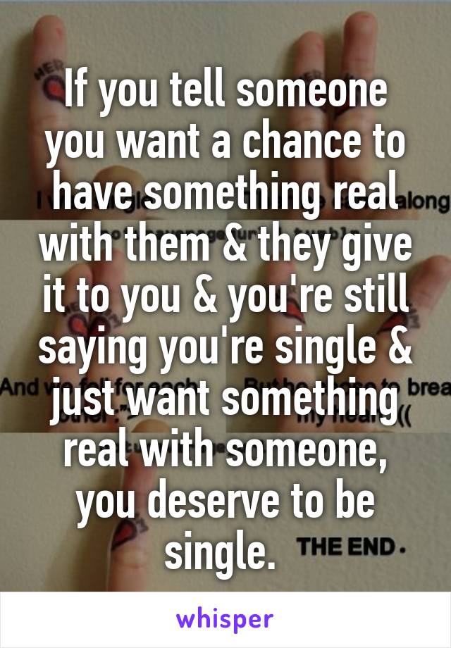 If you tell someone you want a chance to have something real with them & they give it to you & you're still saying you're single & just want something real with someone, you deserve to be single. 