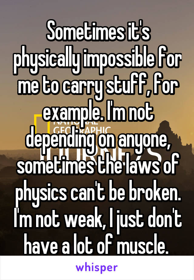 Sometimes it's physically impossible for me to carry stuff, for example. I'm not depending on anyone, sometimes the laws of physics can't be broken. I'm not weak, I just don't have a lot of muscle. 