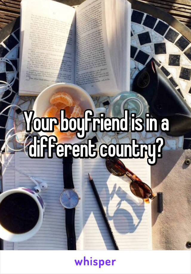 Your boyfriend is in a different country?