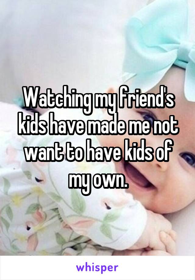 Watching my friend's kids have made me not want to have kids of my own.