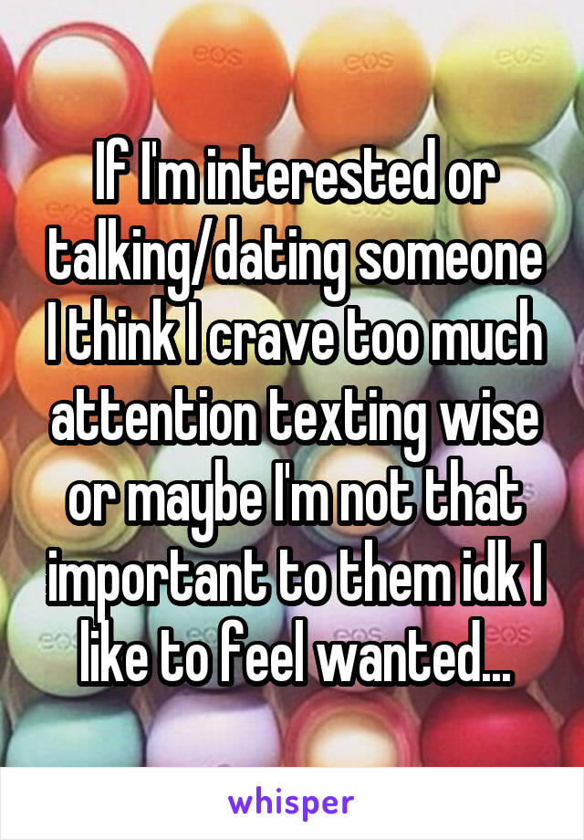 If I'm interested or talking/dating someone I think I crave too much attention texting wise or maybe I'm not that important to them idk I like to feel wanted...