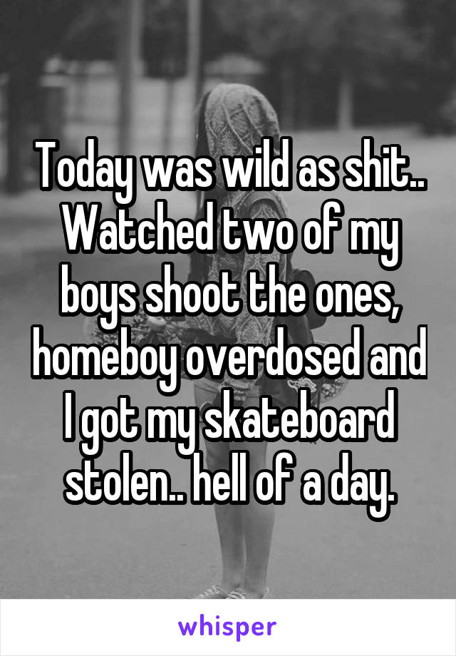 Today was wild as shit.. Watched two of my boys shoot the ones, homeboy overdosed and I got my skateboard stolen.. hell of a day.