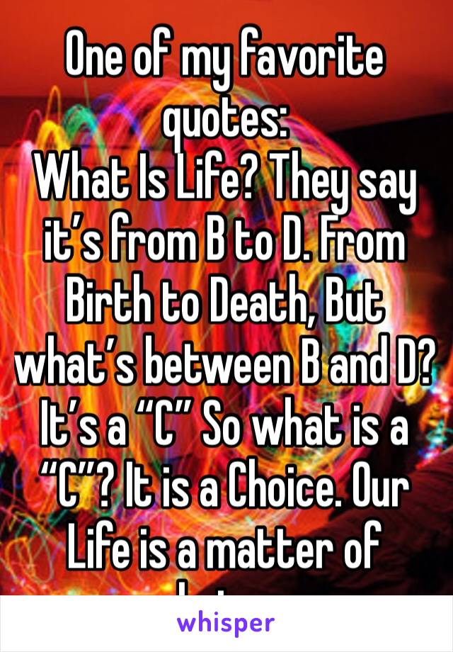 One of my favorite quotes:
What Is Life? They say it’s from B to D. From Birth to Death, But what’s between B and D? It’s a “C” So what is a “C”? It is a Choice. Our Life is a matter of choices. 