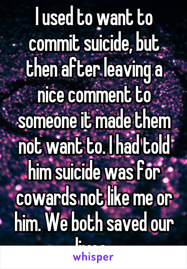 I used to want to commit suicide, but then after leaving a nice comment to someone it made them not want to. I had told him suicide was for cowards not like me or him. We both saved our lives. 