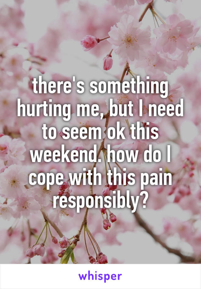 there's something hurting me, but I need to seem ok this weekend. how do I cope with this pain responsibly?