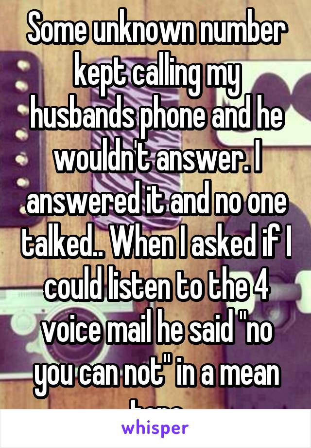 Some unknown number kept calling my husbands phone and he wouldn't answer. I answered it and no one talked.. When I asked if I could listen to the 4 voice mail he said "no you can not" in a mean tone