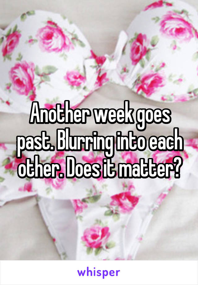 Another week goes past. Blurring into each other. Does it matter?