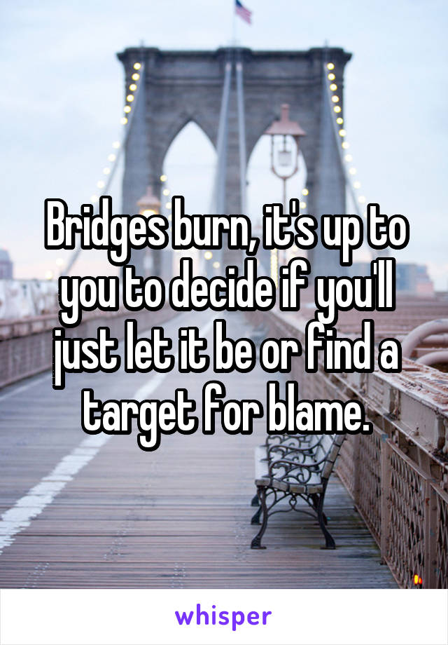 Bridges burn, it's up to you to decide if you'll just let it be or find a target for blame.