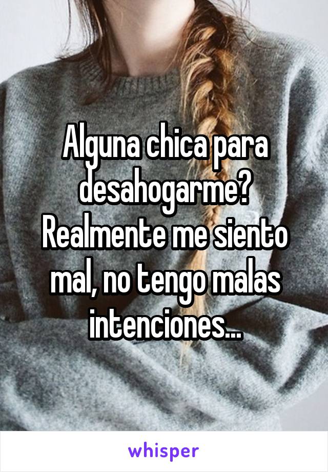 Alguna chica para desahogarme? Realmente me siento mal, no tengo malas intenciones...