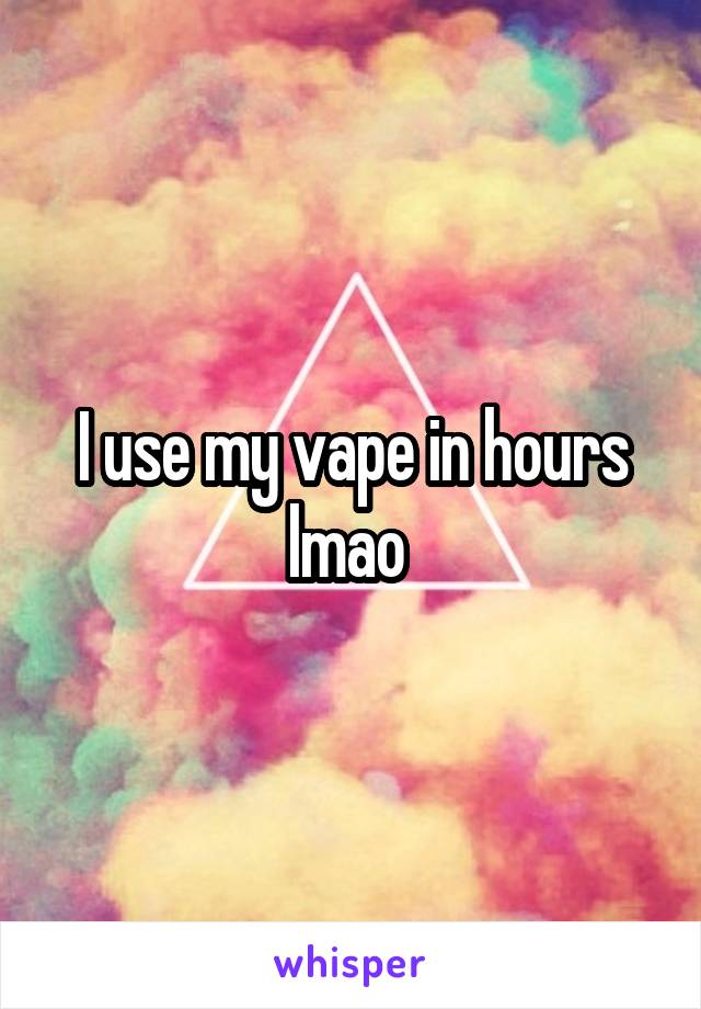 I use my vape in hours lmao 