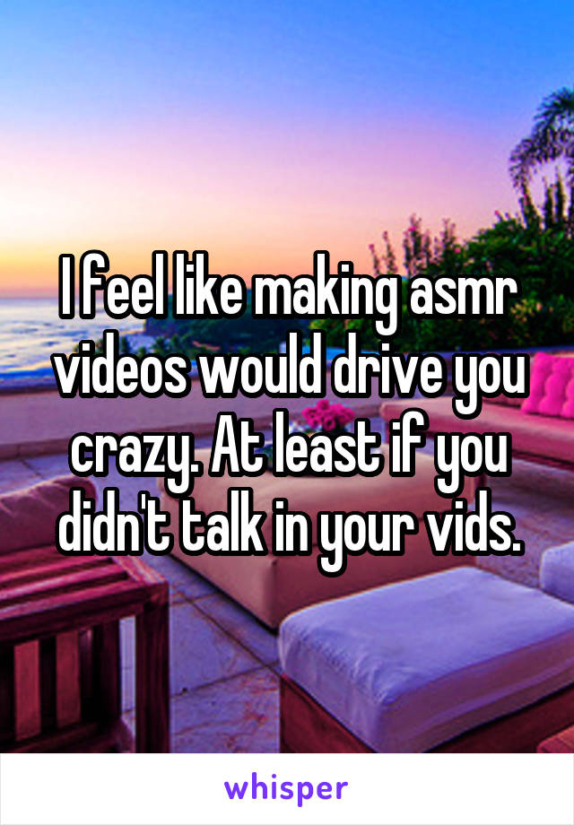 I feel like making asmr videos would drive you crazy. At least if you didn't talk in your vids.