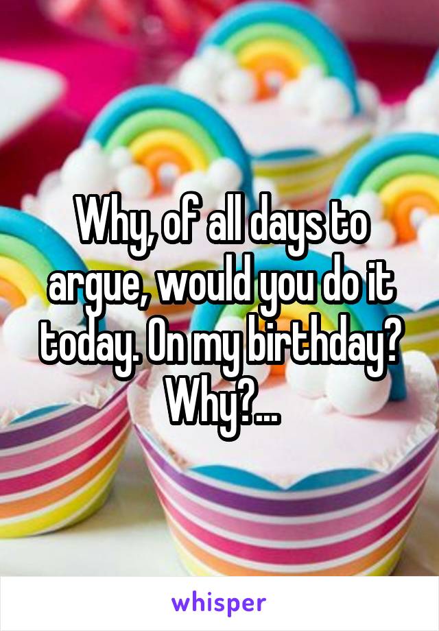 Why, of all days to argue, would you do it today. On my birthday? Why?...