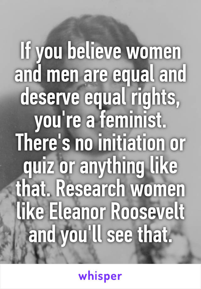 If you believe women and men are equal and deserve equal rights, you're a feminist. There's no initiation or quiz or anything like that. Research women like Eleanor Roosevelt and you'll see that.