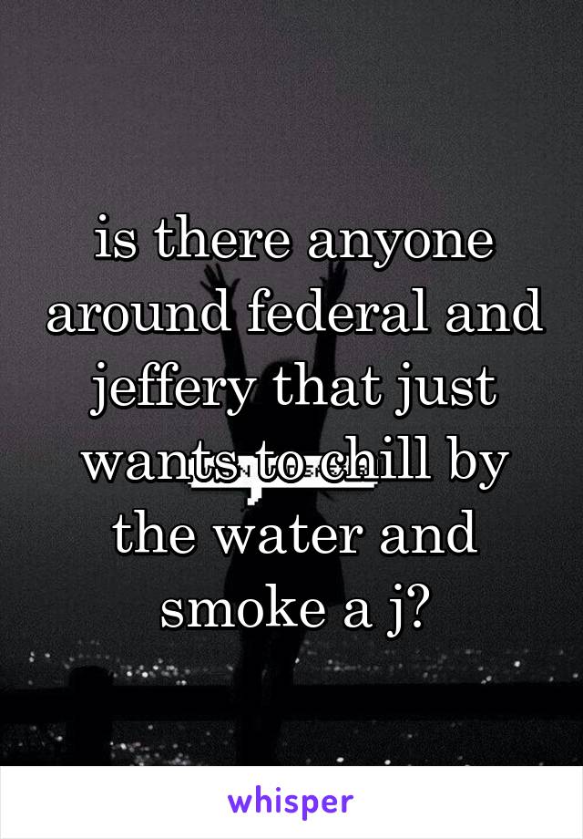 is there anyone around federal and jeffery that just wants to chill by the water and smoke a j?