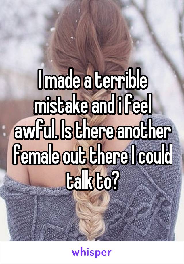 I made a terrible mistake and i feel awful. Is there another female out there I could talk to?