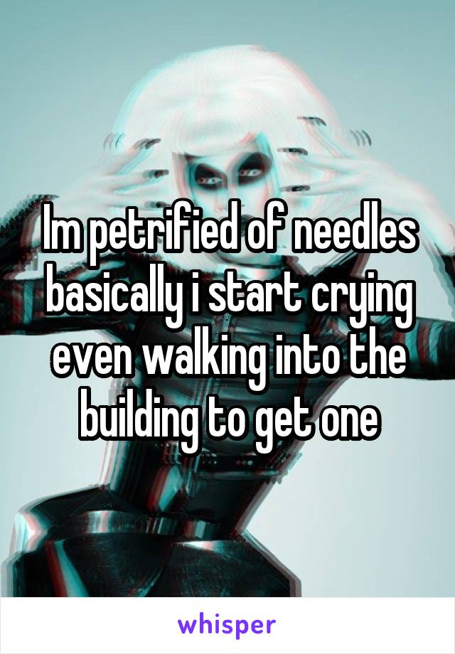 Im petrified of needles basically i start crying even walking into the building to get one