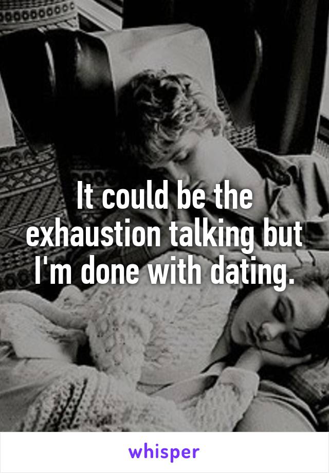 It could be the exhaustion talking but I'm done with dating.