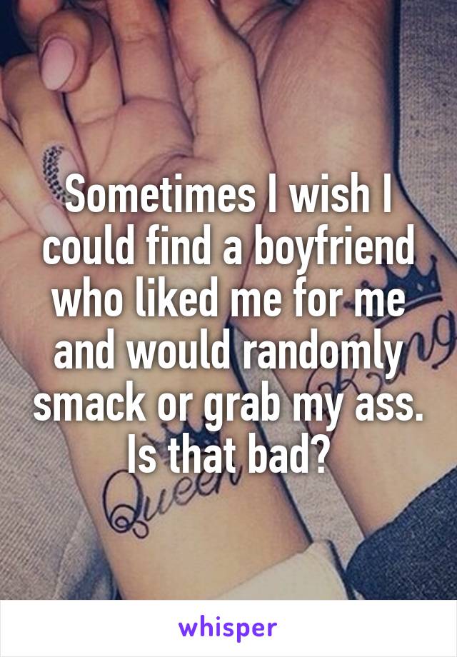 Sometimes I wish I could find a boyfriend who liked me for me and would randomly smack or grab my ass. Is that bad?