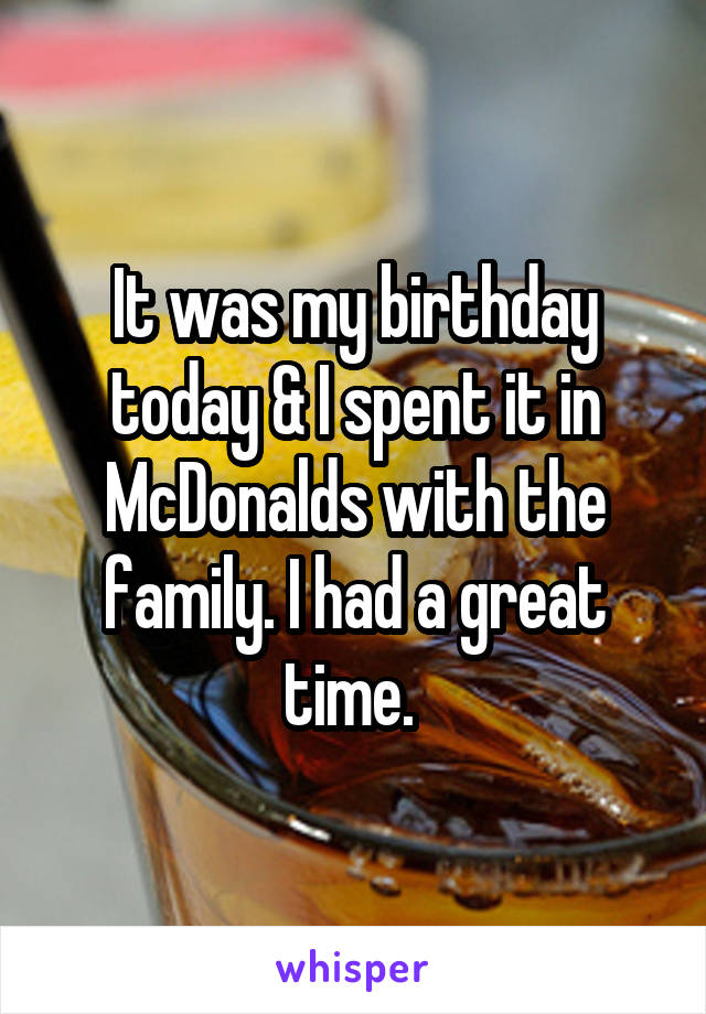 It was my birthday today & I spent it in McDonalds with the family. I had a great time. 