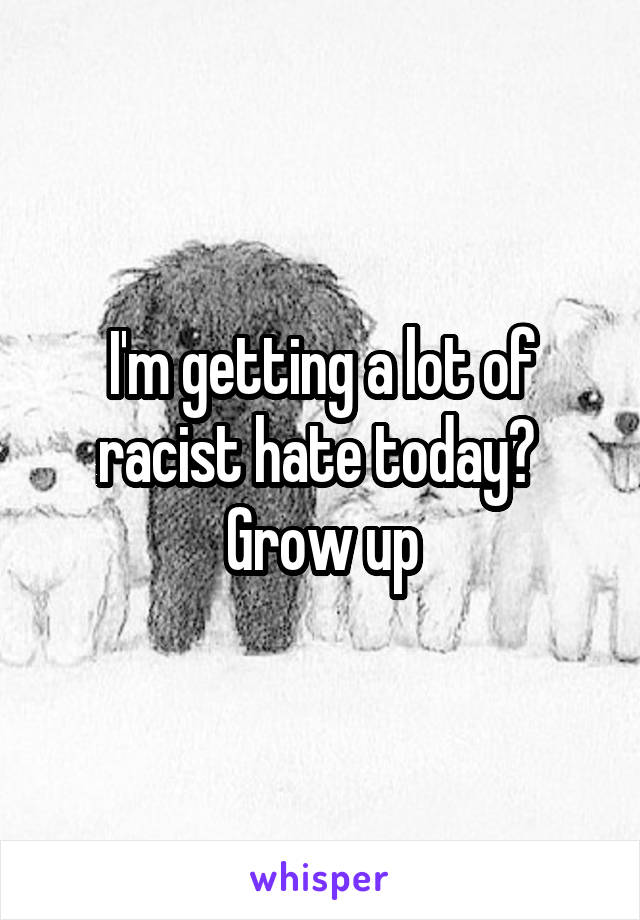 I'm getting a lot of racist hate today?  Grow up