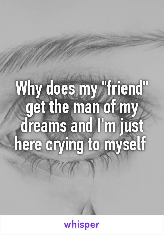 Why does my "friend" get the man of my dreams and I'm just here crying to myself 