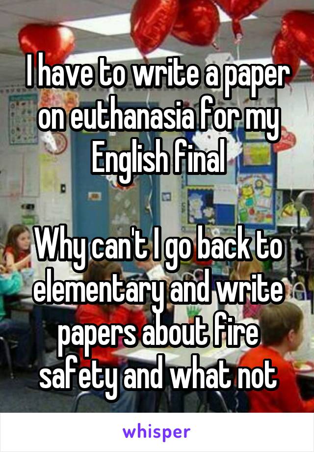 I have to write a paper on euthanasia for my English final

Why can't I go back to elementary and write papers about fire safety and what not