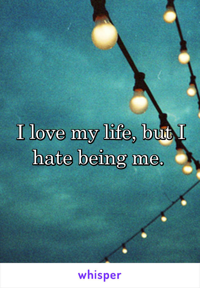 I love my life, but I hate being me. 