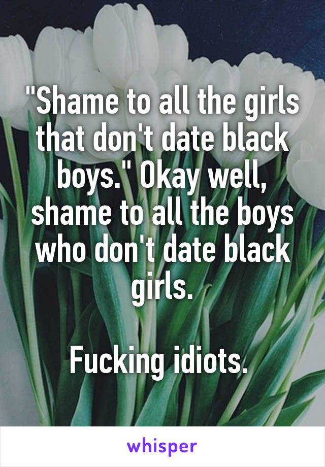 "Shame to all the girls that don't date black boys." Okay well, shame to all the boys who don't date black girls.

Fucking idiots. 