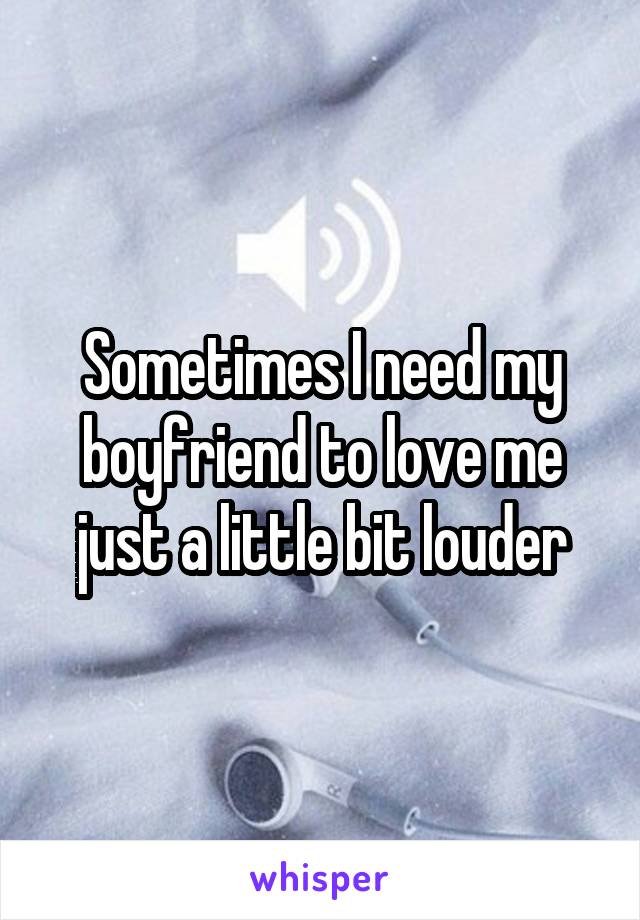 Sometimes I need my boyfriend to love me just a little bit louder