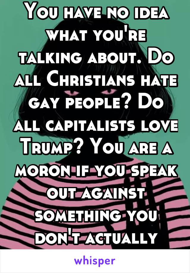 You have no idea what you're talking about. Do all Christians hate gay people? Do all capitalists love Trump? You are a moron if you speak out against something you don't actually understand.