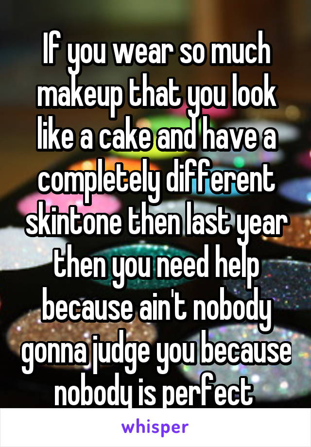 If you wear so much makeup that you look like a cake and have a completely different skintone then last year then you need help because ain't nobody gonna judge you because nobody is perfect 